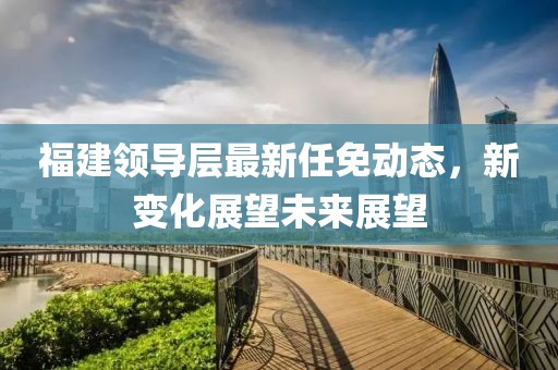 福建領(lǐng)導層最新任免動態(tài)，新變化展望未來展望