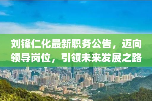 劉鋒仁化最新職務(wù)公告，邁向領(lǐng)導崗位，引領(lǐng)未來發(fā)展之路