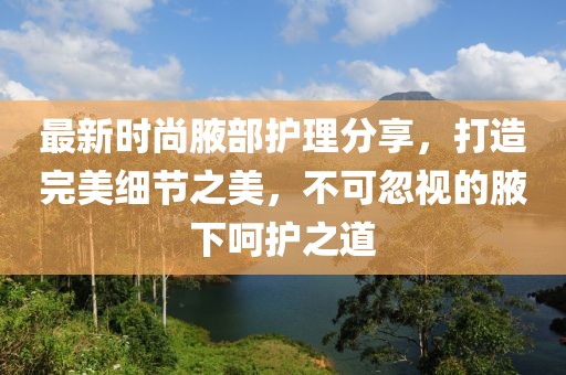 最新時(shí)尚腋部護(hù)理分享，打造完美細(xì)節(jié)之美，不可忽視的腋下呵護(hù)之道