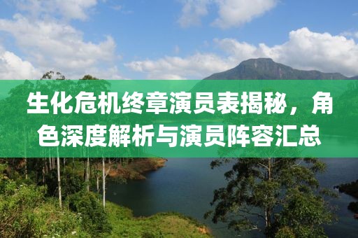 生化危機終章演員表揭秘，角色深度解析與演員陣容匯總