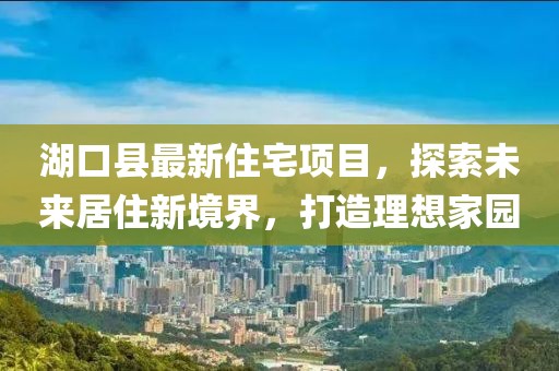 湖口縣最新住宅項目，探索未來居住新境界，打造理想家園