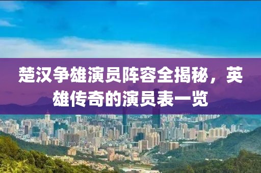 楚漢爭雄演員陣容全揭秘，英雄傳奇的演員表一覽