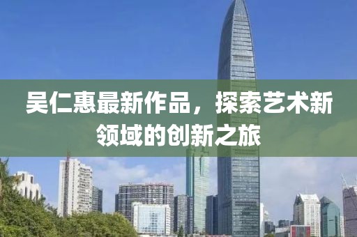吳仁惠最新作品，探索藝術(shù)新領(lǐng)域的創(chuàng)新之旅