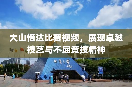 大山倍達(dá)比賽視頻，展現(xiàn)卓越技藝與不屈競(jìng)技精神