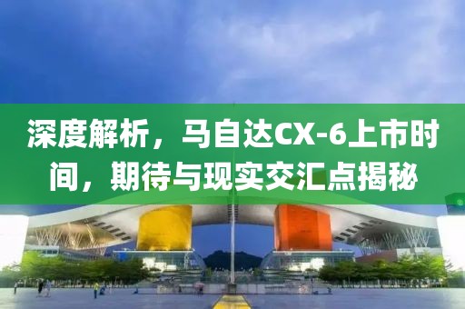深度解析，馬自達(dá)CX-6上市時(shí)間，期待與現(xiàn)實(shí)交匯點(diǎn)揭秘