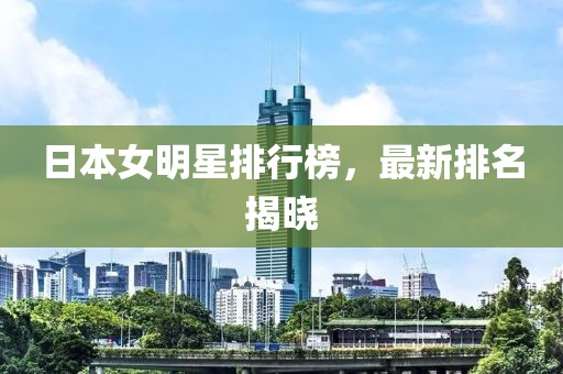 日本女明星排行榜，最新排名揭曉