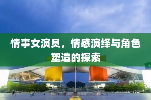 情事女演員，情感演繹與角色塑造的探索