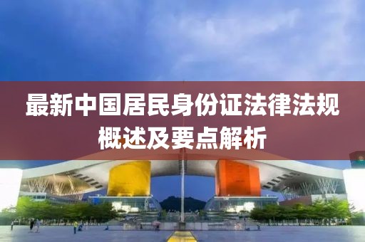 最新中國居民身份證法律法規(guī)概述及要點解析