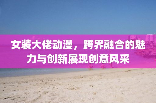 女裝大佬動(dòng)漫，跨界融合的魅力與創(chuàng)新展現(xiàn)創(chuàng)意風(fēng)采