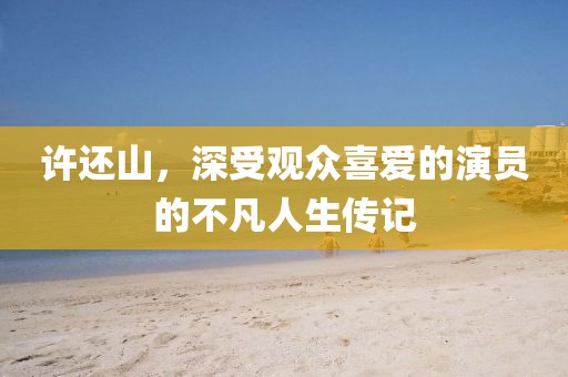 許還山，深受觀眾喜愛的演員的不凡人生傳記