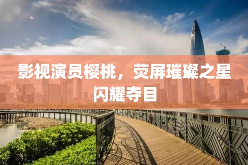 影視演員櫻桃，熒屏璀璨之星閃耀奪目