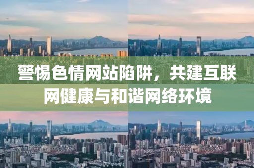 警惕色情網(wǎng)站陷阱，共建互聯(lián)網(wǎng)健康與和諧網(wǎng)絡(luò)環(huán)境