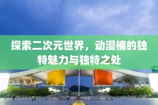 探索二次元世界，動漫楠的獨特魅力與獨特之處