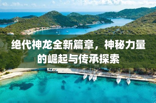 絕代神龍全新篇章，神秘力量的崛起與傳承探索