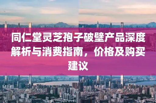 同仁堂靈芝孢子破壁產品深度解析與消費指南，價格及購買建議