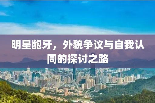 明星齙牙，外貌爭議與自我認(rèn)同的探討之路