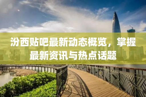 汾西貼吧最新動態(tài)概覽，掌握最新資訊與熱點(diǎn)話題