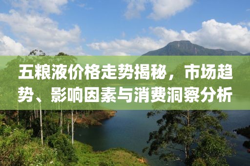 五糧液價格走勢揭秘，市場趨勢、影響因素與消費洞察分析
