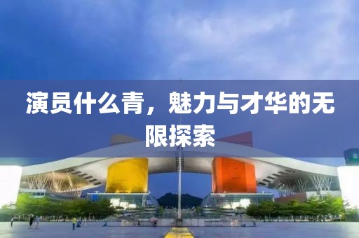 演員什么青，魅力與才華的無限探索