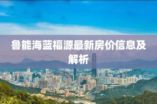 魯能海藍(lán)福源最新房價(jià)信息及解析