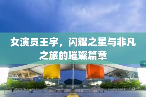 女演員王宇，閃耀之星與非凡之旅的璀璨篇章