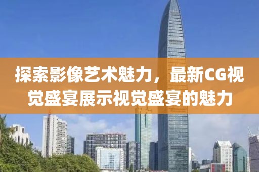探索影像藝術(shù)魅力，最新CG視覺盛宴展示視覺盛宴的魅力
