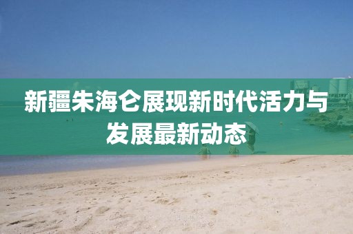 新疆朱海侖展現(xiàn)新時代活力與發(fā)展最新動態(tài)
