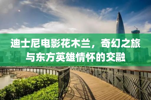 迪士尼電影花木蘭，奇幻之旅與東方英雄情懷的交融