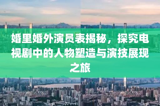 婚里婚外演員表揭秘，探究電視劇中的人物塑造與演技展現(xiàn)之旅
