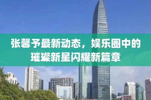 張馨予最新動(dòng)態(tài)，娛樂圈中的璀璨新星閃耀新篇章