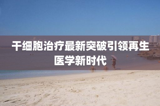 干細胞治療最新突破引領再生醫(yī)學新時代