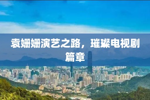袁姍姍演藝之路，璀璨電視劇篇章
