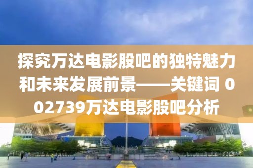 探究萬達(dá)電影股吧的獨(dú)特魅力和未來發(fā)展前景——關(guān)鍵詞 002739萬達(dá)電影股吧分析