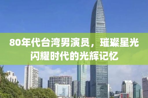 80年代臺灣男演員，璀璨星光閃耀時代的光輝記憶