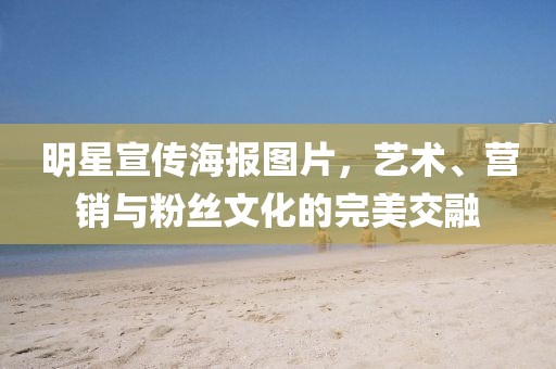 明星宣傳海報圖片，藝術、營銷與粉絲文化的完美交融