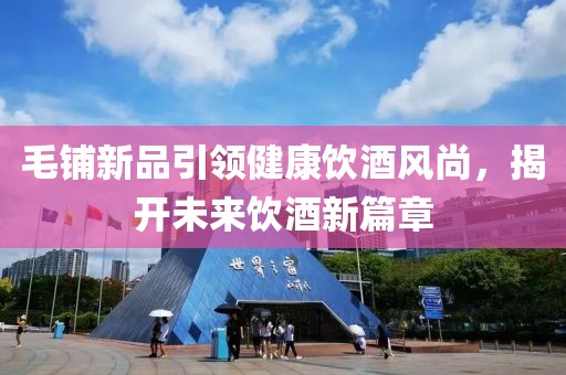 毛鋪新品引領(lǐng)健康飲酒風(fēng)尚，揭開未來(lái)飲酒新篇章