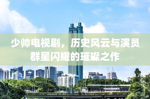 少帥電視劇，歷史風(fēng)云與演員群星閃耀的璀璨之作