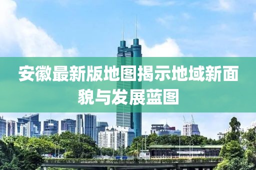 安徽最新版地圖揭示地域新面貌與發(fā)展藍(lán)圖