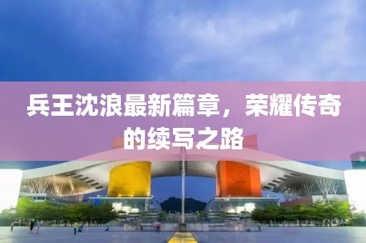 兵王沈浪最新篇章，榮耀傳奇的續(xù)寫之路