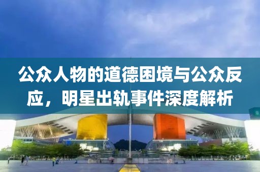 公眾人物的道德困境與公眾反應(yīng)，明星出軌事件深度解析