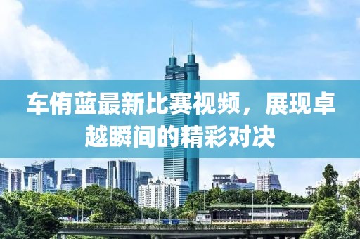車侑藍(lán)最新比賽視頻，展現(xiàn)卓越瞬間的精彩對決