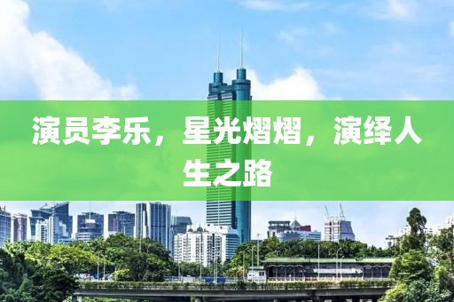演員李樂，星光熠熠，演繹人生之路