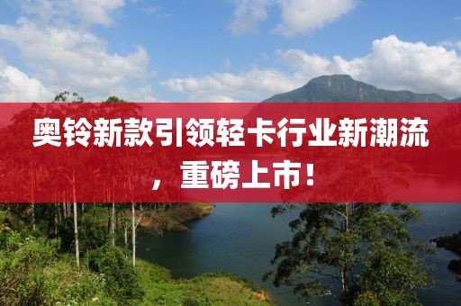 奧鈴新款引領(lǐng)輕卡行業(yè)新潮流，重磅上市！