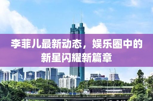 李菲兒最新動態(tài)，娛樂圈中的新星閃耀新篇章