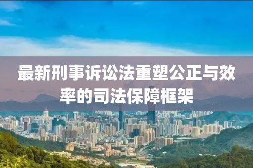 最新刑事訴訟法重塑公正與效率的司法保障框架