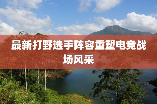 最新打野選手陣容重塑電競戰(zhàn)場風(fēng)采