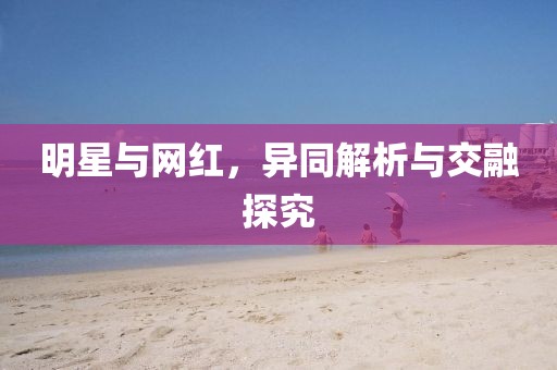 明星與網(wǎng)紅，異同解析與交融探究