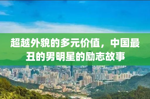 超越外貌的多元價值，中國最丑的男明星的勵志故事