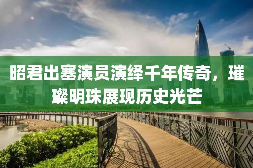 昭君出塞演員演繹千年傳奇，璀璨明珠展現(xiàn)歷史光芒