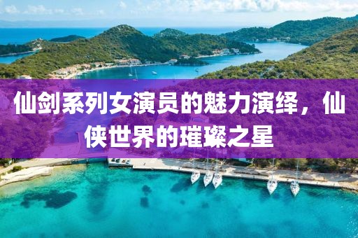 仙劍系列女演員的魅力演繹，仙俠世界的璀璨之星